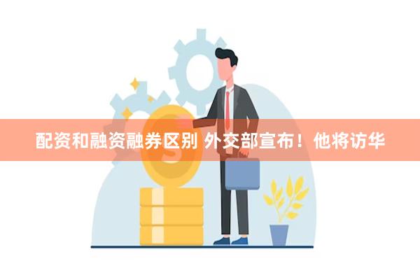 配资和融资融券区别 外交部宣布！他将访华