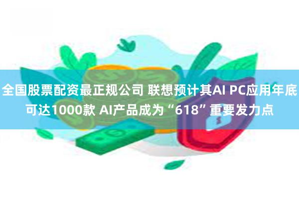 全国股票配资最正规公司 联想预计其AI PC应用年底可达1000款 AI产品成为“618”重要发力点