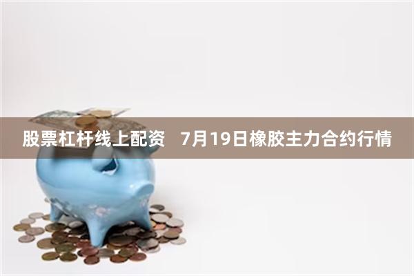 股票杠杆线上配资   7月19日橡胶主力合约行情