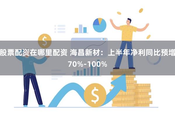 股票配资在哪里配资 海昌新材：上半年净利同比预增70%-100%