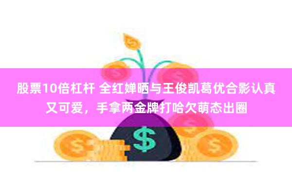 股票10倍杠杆 全红婵晒与王俊凯葛优合影认真又可爱，手拿两金牌打哈欠萌态出圈