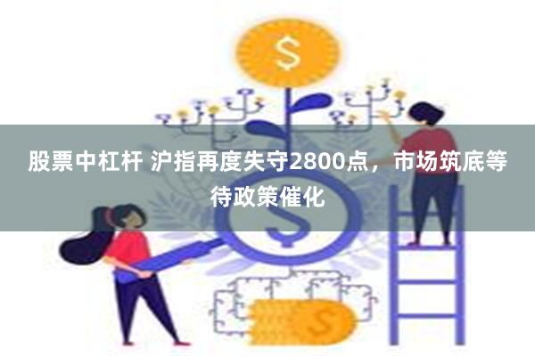 股票中杠杆 沪指再度失守2800点，市场筑底等待政策催化