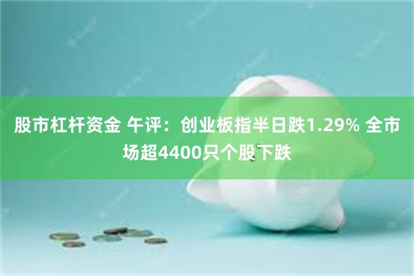 股市杠杆资金 午评：创业板指半日跌1.29% 全市场超4400只个股下跌