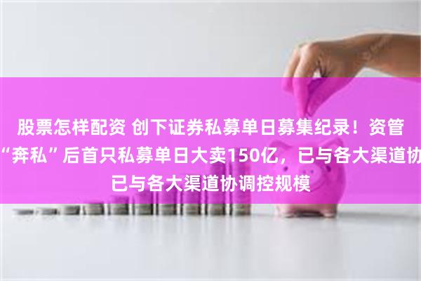 股票怎样配资 创下证券私募单日募集纪录！资管大咖林鹏“奔私”后首只私募单日大卖150亿，已与各大渠道协调控规模