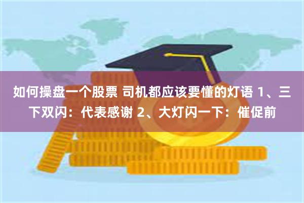 如何操盘一个股票 司机都应该要懂的灯语 1、三下双闪：代表感谢 2、大灯闪一下：催促前