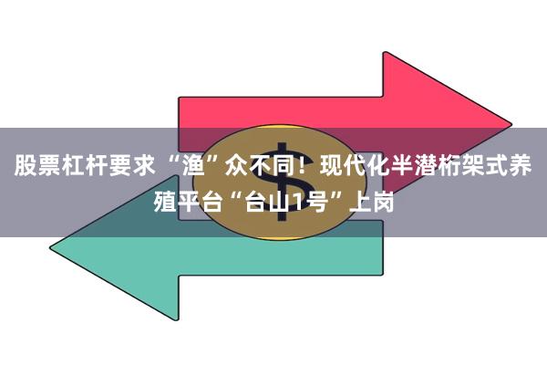 股票杠杆要求 “渔”众不同！现代化半潜桁架式养殖平台“台山1号”上岗