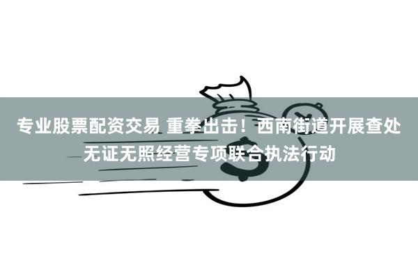 专业股票配资交易 重拳出击！西南街道开展查处无证无照经营专项联合执法行动