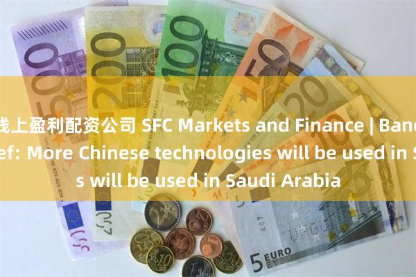 线上盈利配资公司 SFC Markets and Finance | Bandar AlKhorayef: More Chinese technologies will be used in Saudi Arabia