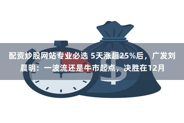 配资炒股网站专业必选 5天涨超25%后，广发刘晨明：一波流还是牛市起点，决胜在12月