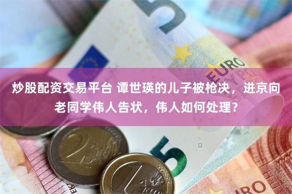 炒股配资交易平台 谭世瑛的儿子被枪决，进京向老同学伟人告状，伟人如何处理？