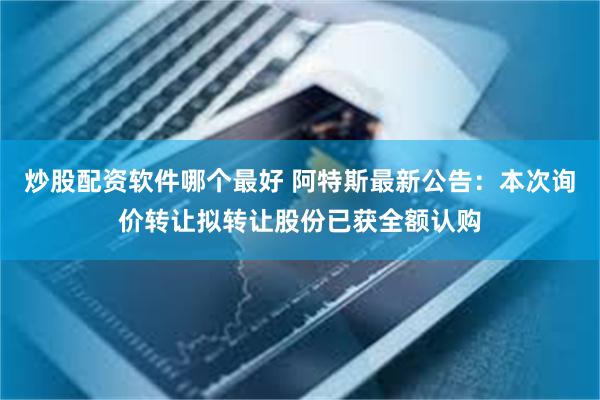 炒股配资软件哪个最好 阿特斯最新公告：本次询价转让拟转让股份已获全额认购