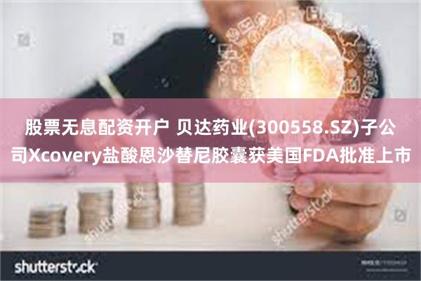 股票无息配资开户 贝达药业(300558.SZ)子公司Xcovery盐酸恩沙替尼胶囊获美国FDA批准上市