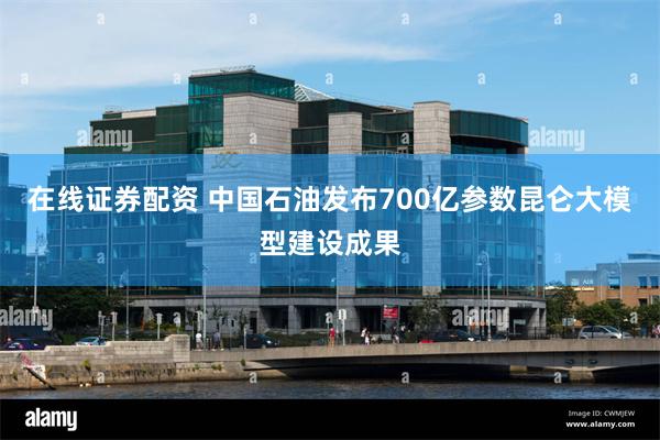 在线证券配资 中国石油发布700亿参数昆仑大模型建设成果