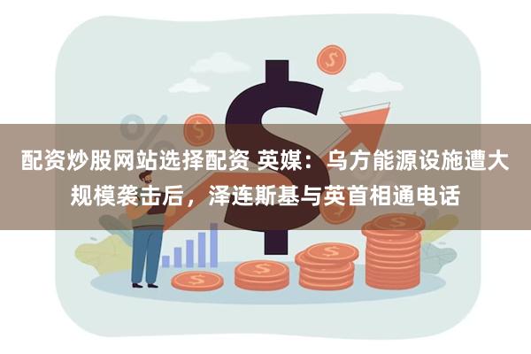 配资炒股网站选择配资 英媒：乌方能源设施遭大规模袭击后，泽连斯基与英首相通电话