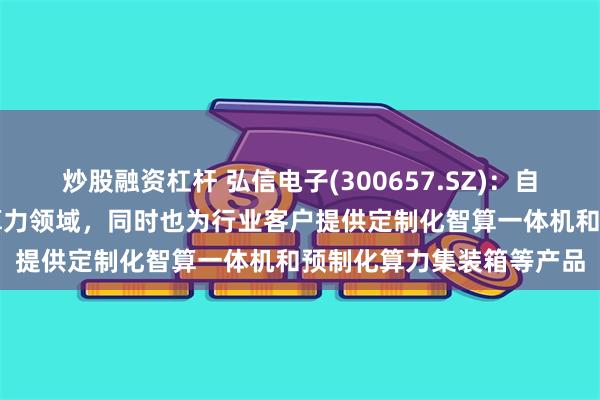 炒股融资杠杆 弘信电子(300657.SZ)：自主品牌服务器专注在AI算力领域，同时也为行业客户提供定制化智算一体机和预制化算力集装箱等产品