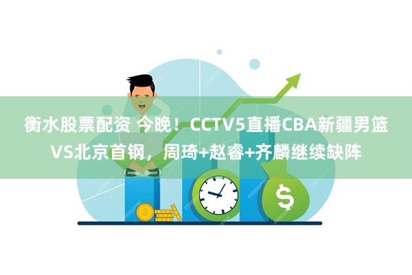 衡水股票配资 今晚！CCTV5直播CBA新疆男篮VS北京首钢，周琦+赵睿+齐麟继续缺阵