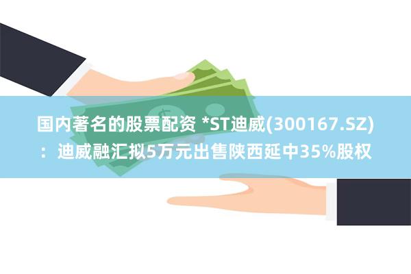 国内著名的股票配资 *ST迪威(300167.SZ)：迪威融汇拟5万元出售陕西延中35%股权