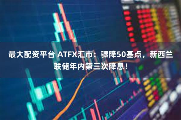 最大配资平台 ATFX汇市：骤降50基点，新西兰联储年内第三次降息！