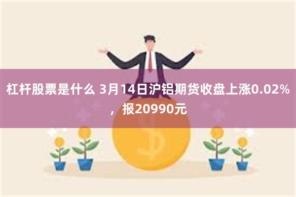 杠杆股票是什么 3月14日沪铝期货收盘上涨0.02%，报20990元