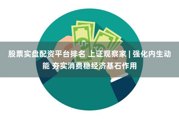 股票实盘配资平台排名 上证观察家 | 强化内生动能 夯实消费稳经济基石作用