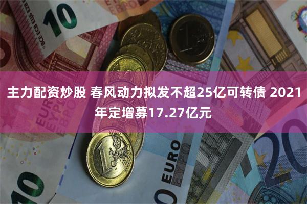 主力配资炒股 春风动力拟发不超25亿可转债 2021年定增募17.27亿元