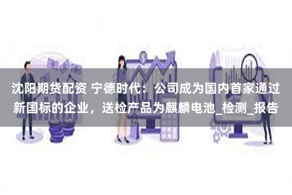 沈阳期货配资 宁德时代：公司成为国内首家通过新国标的企业，送检产品为麒麟电池_检测_报告