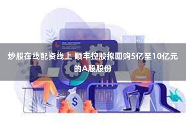 炒股在线配资线上 顺丰控股拟回购5亿至10亿元的A股股份
