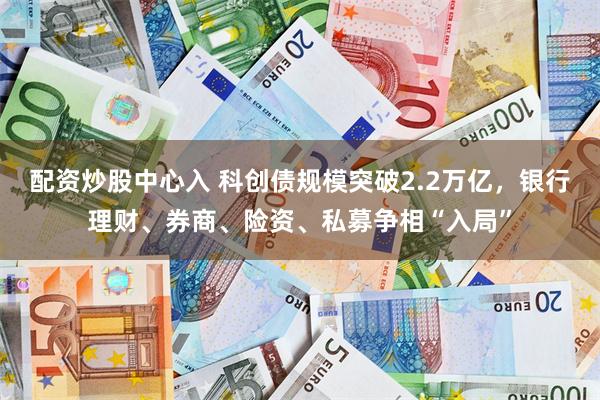 配资炒股中心入 科创债规模突破2.2万亿，银行理财、券商、险资、私募争相“入局”